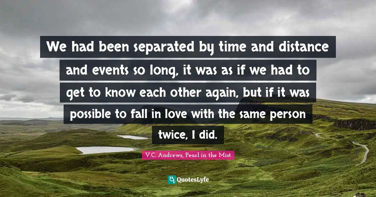 We had been separated by time and distance and events so long, it was as if we had to get to know each other again, but if it was possible to fall in love with the same person twice, I did.