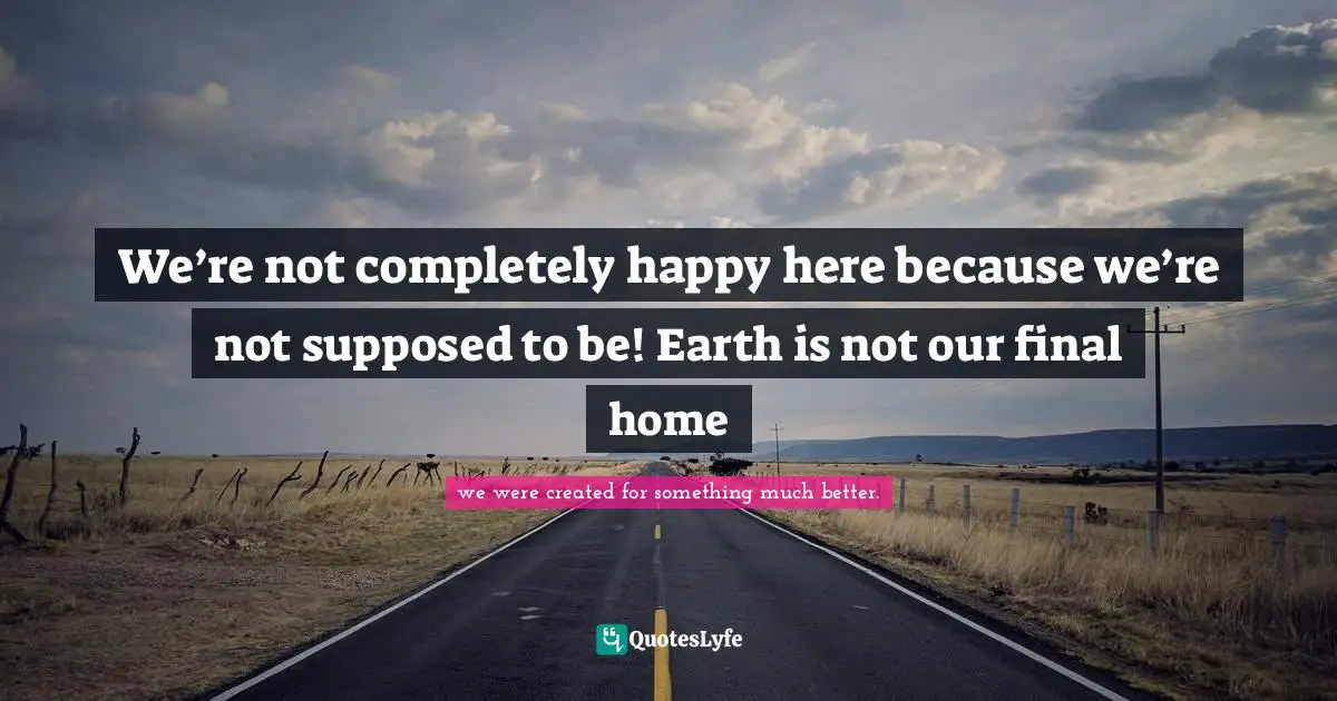 We’re not completely happy here because we’re not supposed to be! Earth is not our final home