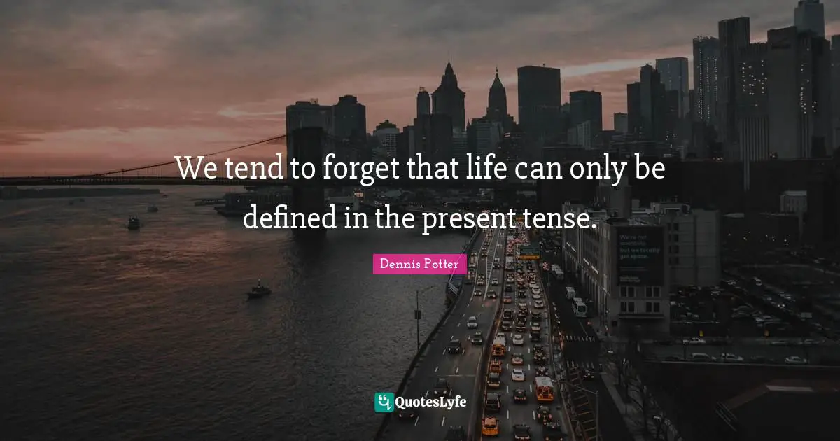 We tend to forget that life can only be defined in the present tense.