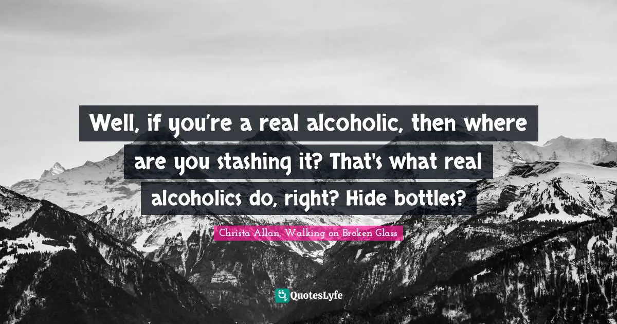 Well, if you’re a real alcoholic, then where are you stashing it? That's what real alcoholics do, right? Hide bottles?