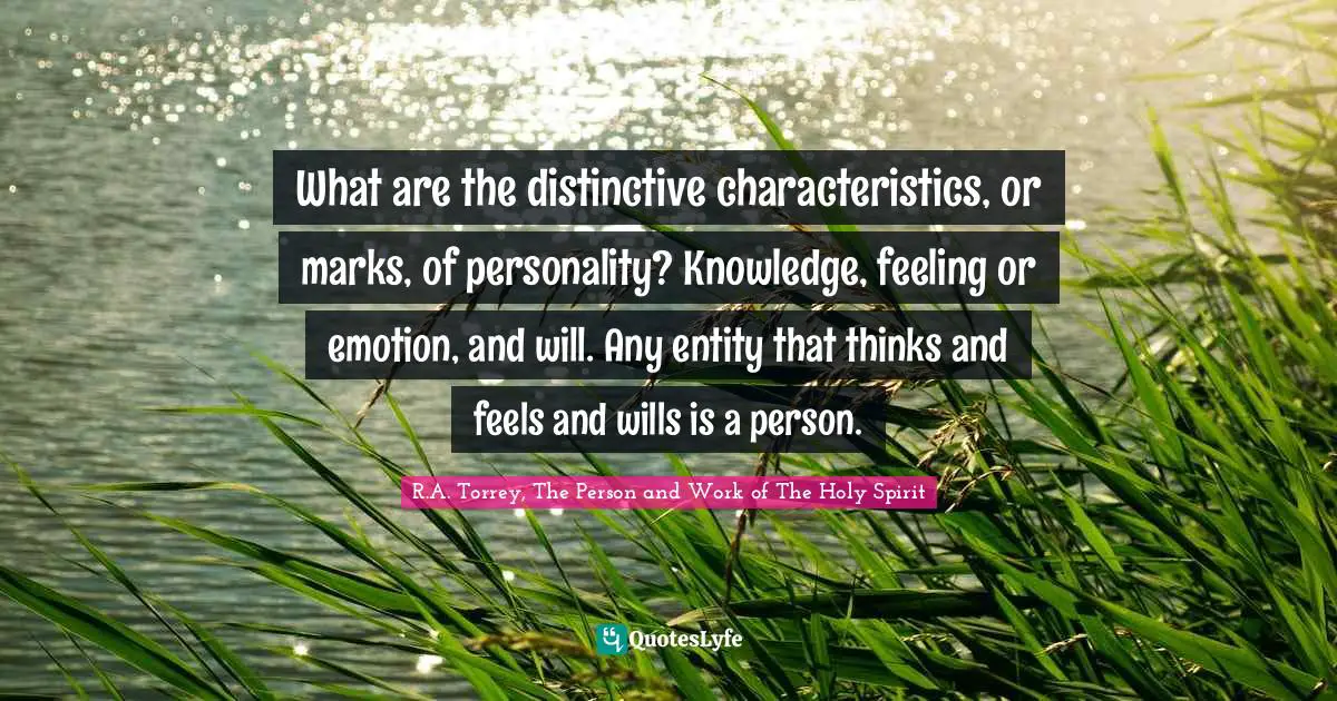 R.A. Torrey, The Person And Work Of The Holy Spirit Quotes: "What are the distinctive characteristics, or marks, of personality? Knowledge, feeling or emotion, and will. Any entity that thinks and feels and wills is a person."