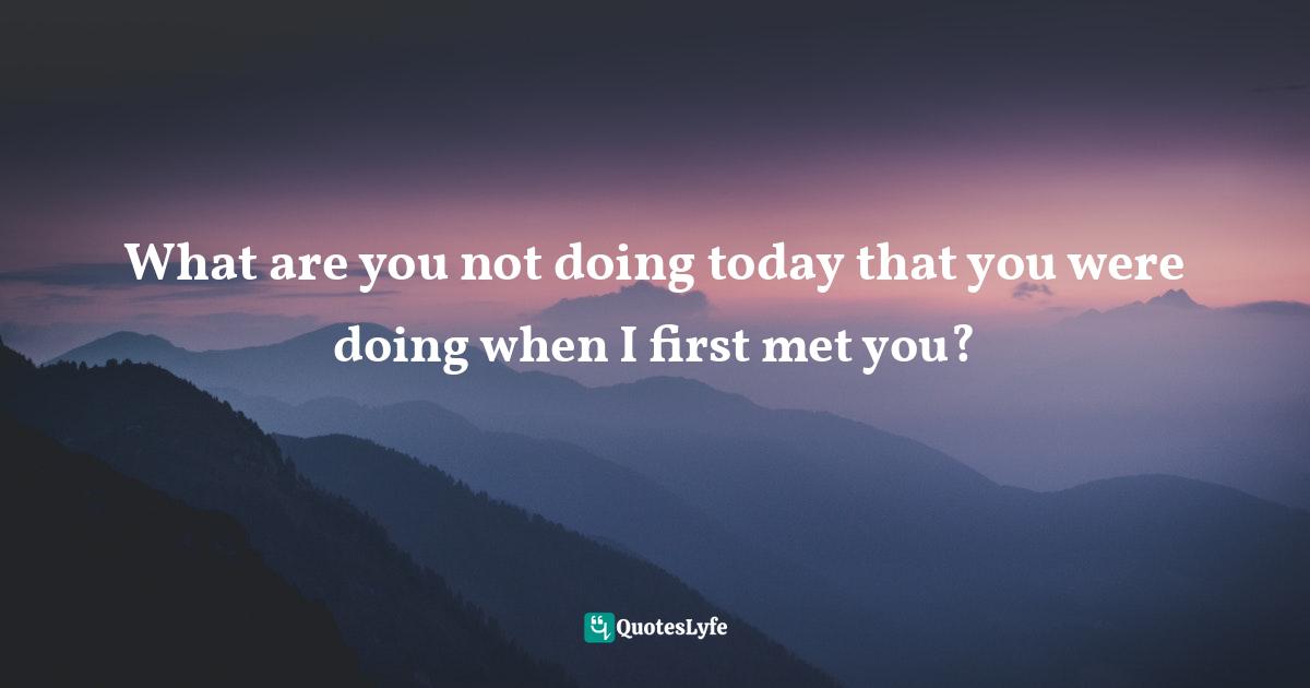 What are you not doing today that you were doing when I first met you?