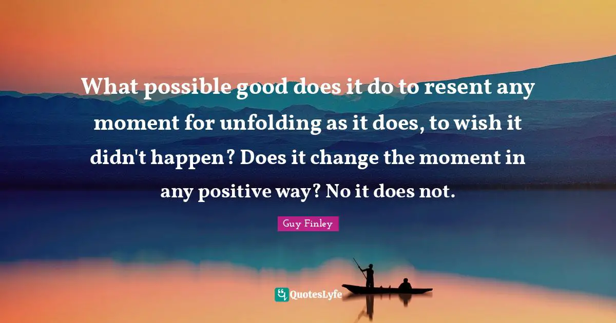 What possible good does it do to resent any moment for unfolding as it does, to wish it didn't happen? Does it change the moment in any positive way? No it does not.