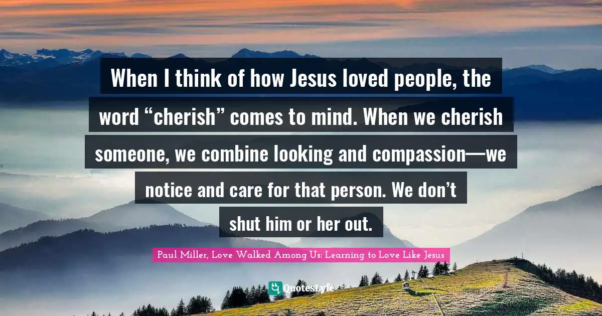 When I think of how Jesus loved people, the word “cherish” comes to mind. When we cherish someone, we combine looking and compassion—we notice and care for that person. We don’t shut him or her out.