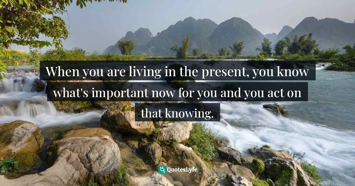 When you are living in the present, you know what's important now for you and you act on that knowing.