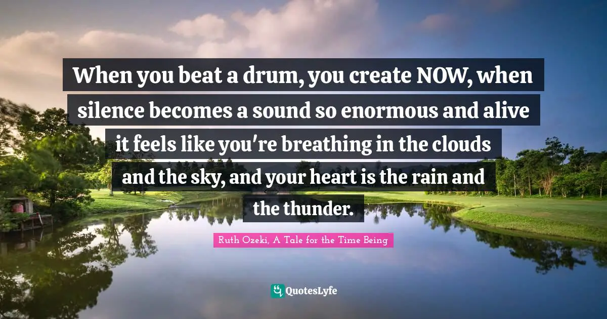 Ruth Ozeki, A Tale For The Time Being Quotes: "When you beat a drum, you create NOW, when silence becomes a sound so enormous and alive it feels like you're breathing in the clouds and the sky, and your heart is the rain and the thunder."