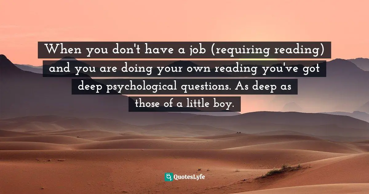 When you don't have a job (requiring reading) and you are doing your own reading you've got deep psychological questions. As deep as those of a little boy.