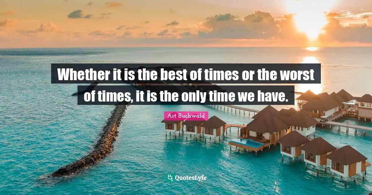 Whether it is the best of times or the worst of times, it is the only time we have.