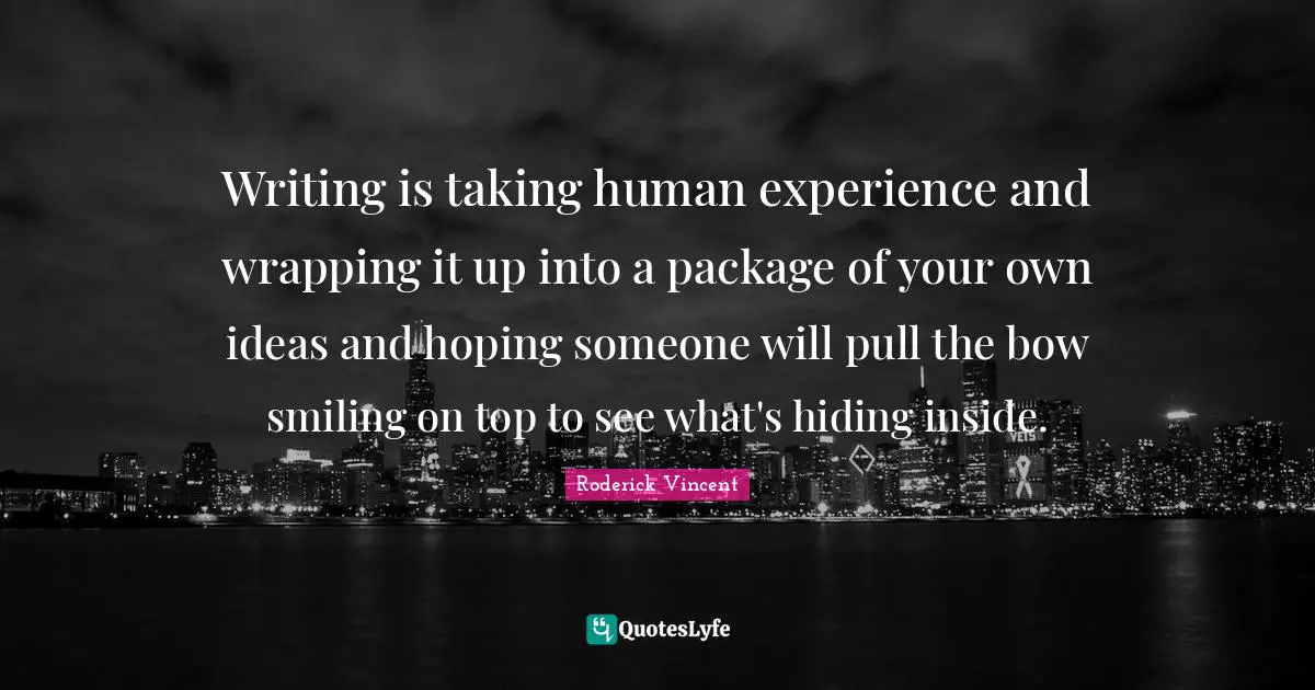 Writing is taking human experience and wrapping it up into a package of your own ideas and hoping someone will pull the bow smiling on top to see what's hiding inside.