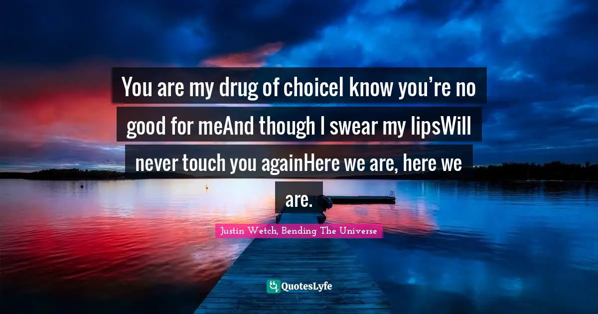 You are my drug of choiceI know you’re no good for meAnd though I swear my lipsWill never touch you againHere we are, here we are.