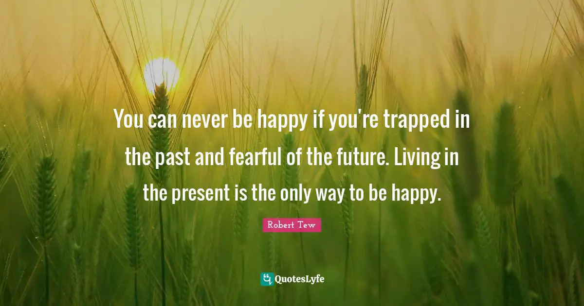 You can never be happy if you're trapped in the past and fearful of the future. Living in the present is the only way to be happy.