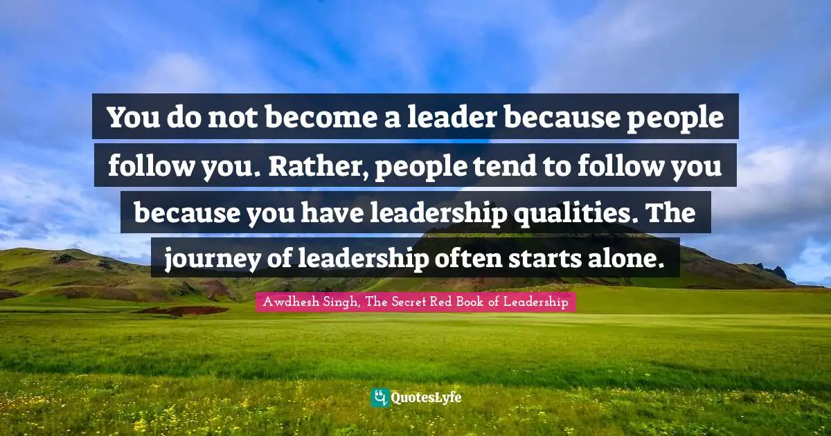 You do not become a leader because people follow you. Rather, people tend to follow you because you have leadership qualities. The journey of leadership often starts alone.
