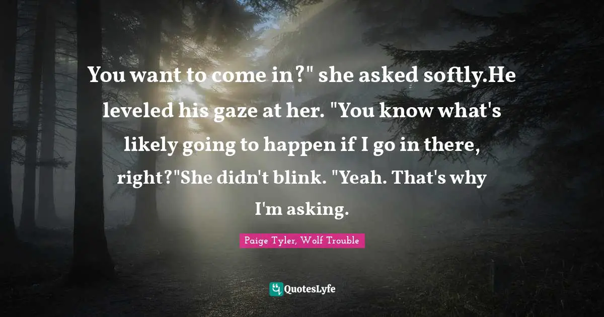 You want to come in?" she asked softly.He leveled his gaze at her. "You know what's likely going to happen if I go in there, right?"She didn't blink. "Yeah. That's why I'm asking.
