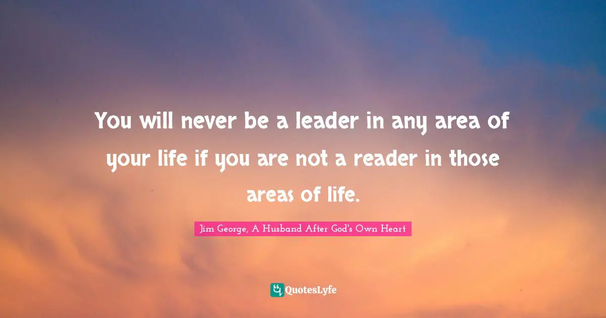Jim George Quotes: "You will never be a leader in any area of your life if you are not a reader in those areas of life."