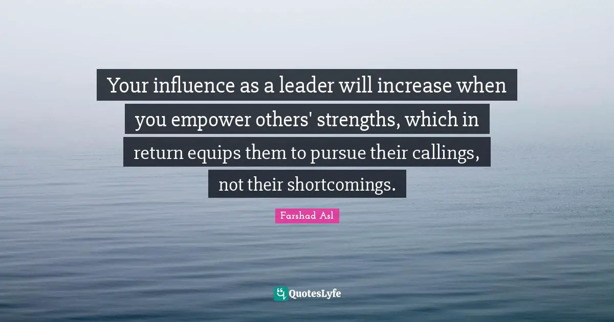 Your influence as a leader will increase when you empower others' strengths, which in return equips them to pursue their callings, not their shortcomings.