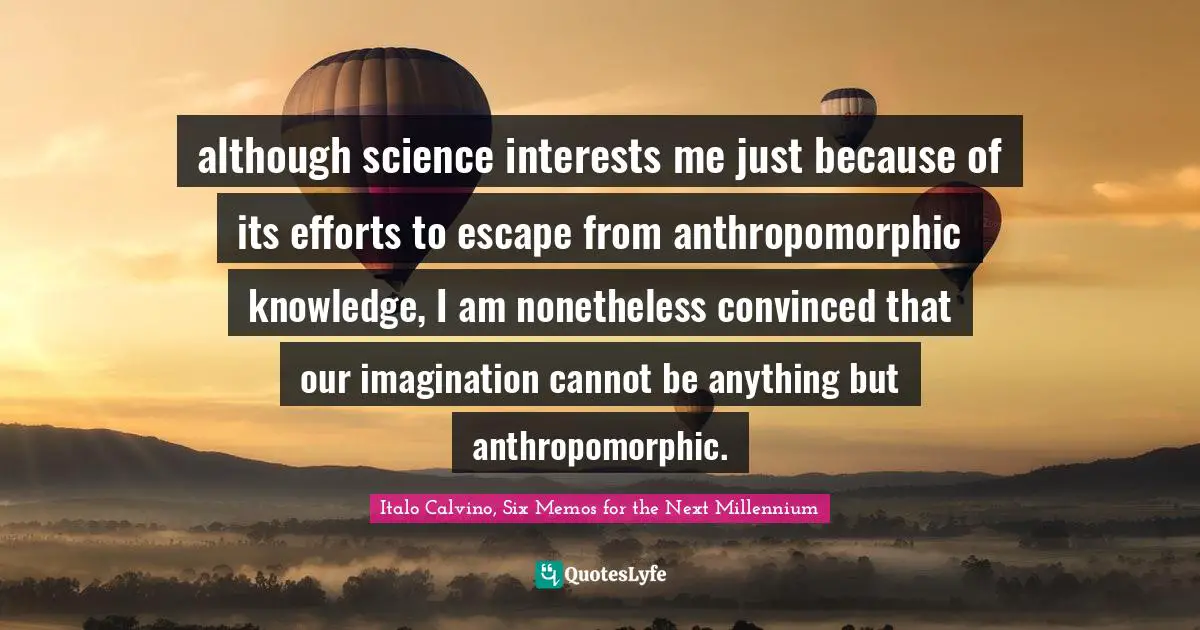 although science interests me just because of its efforts to escape from anthropomorphic knowledge, I am nonetheless convinced that our imagination cannot be anything but anthropomorphic.