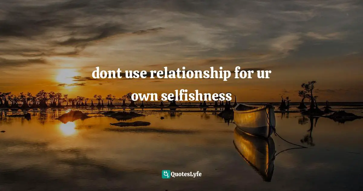 dont use relationship for ur own selfishness