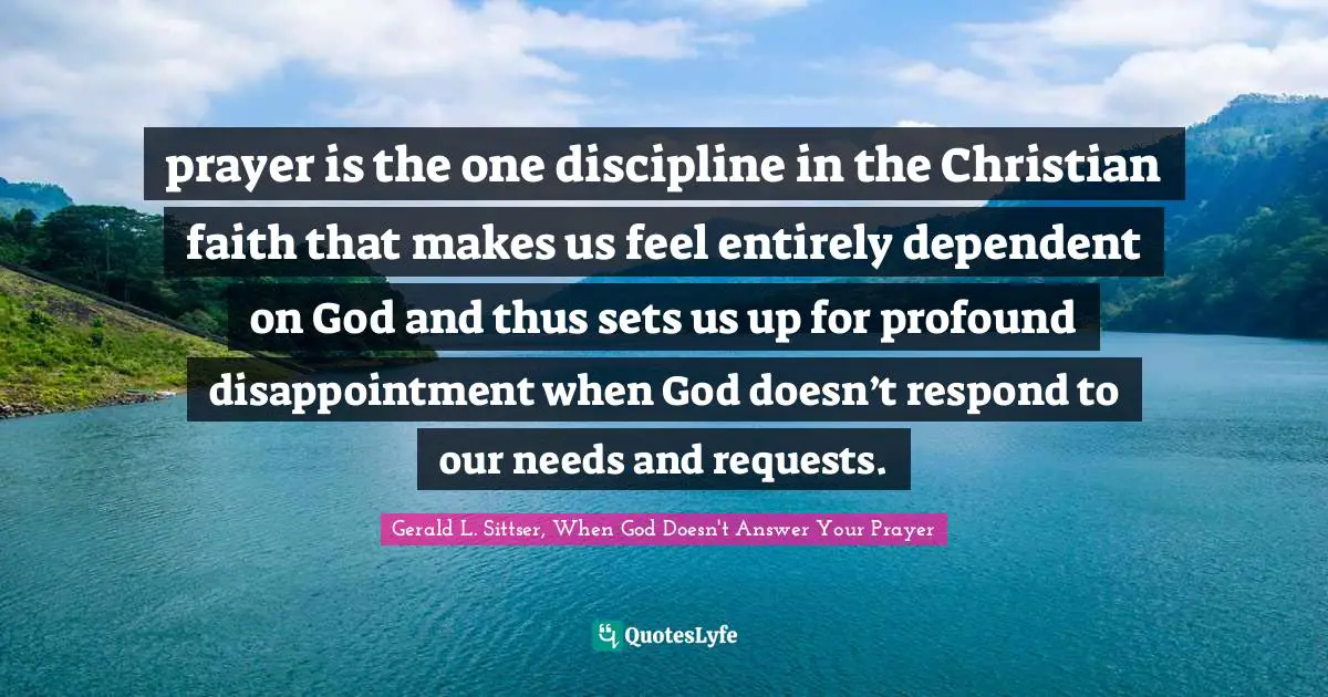 prayer is the one discipline in the Christian faith that makes us feel entirely dependent on God and thus sets us up for profound disappointment when God doesn’t respond to our needs and requests.