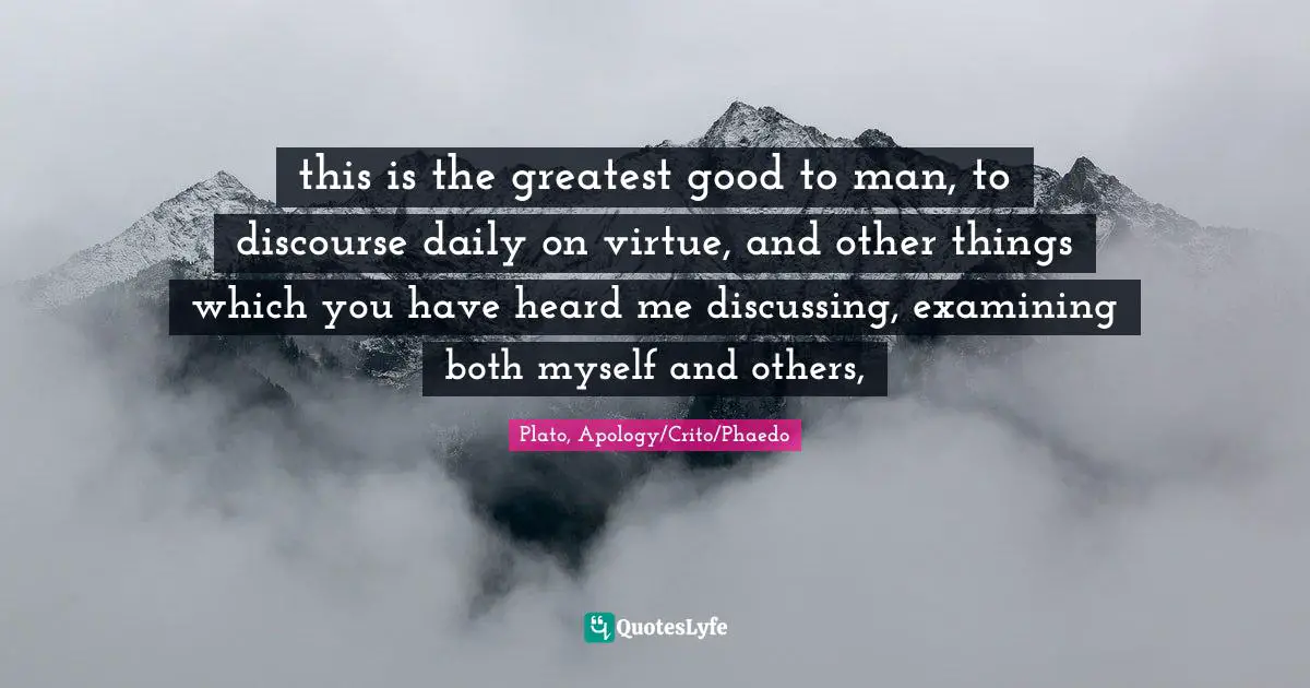 this is the greatest good to man, to discourse daily on virtue, and other things which you have heard me discussing, examining both myself and others, 