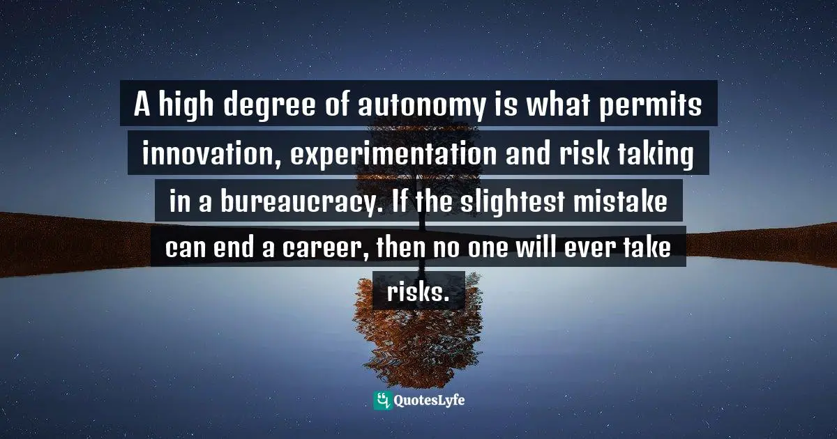 A high degree of autonomy is what permits innovation, experimentation and risk taking in a bureaucracy. If the slightest mistake can end a career, then no one will ever take risks.