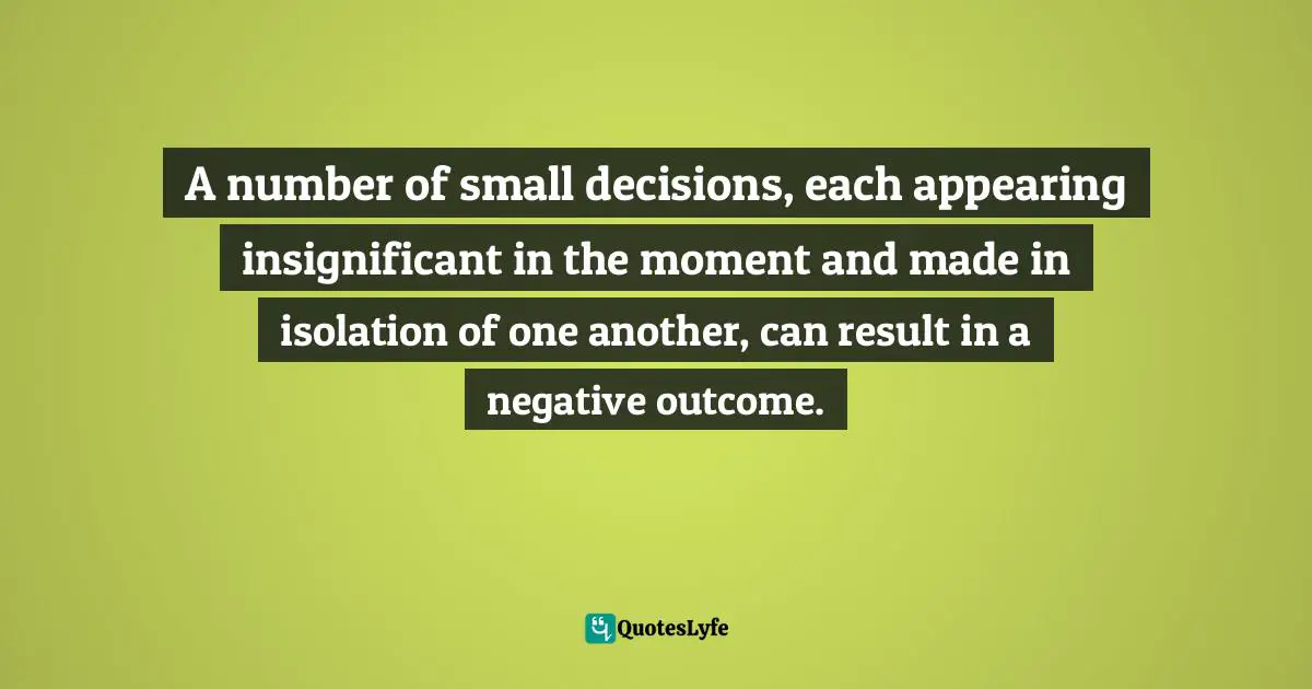 A number of small decisions, each appearing insignificant in the moment and made in isolation of one another, can result in a negative outcome.