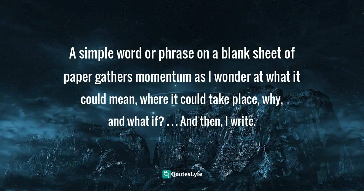 A simple word or phrase on a blank sheet of paper gathers momentum as I wonder at what it could mean, where it could take place, why, and what if? . . . And then, I write.