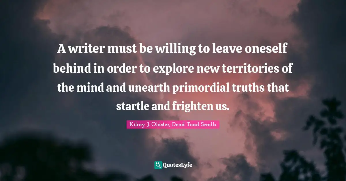 A writer must be willing to leave oneself behind in order to explore new territories of the mind and unearth primordial truths that startle and frighten us.