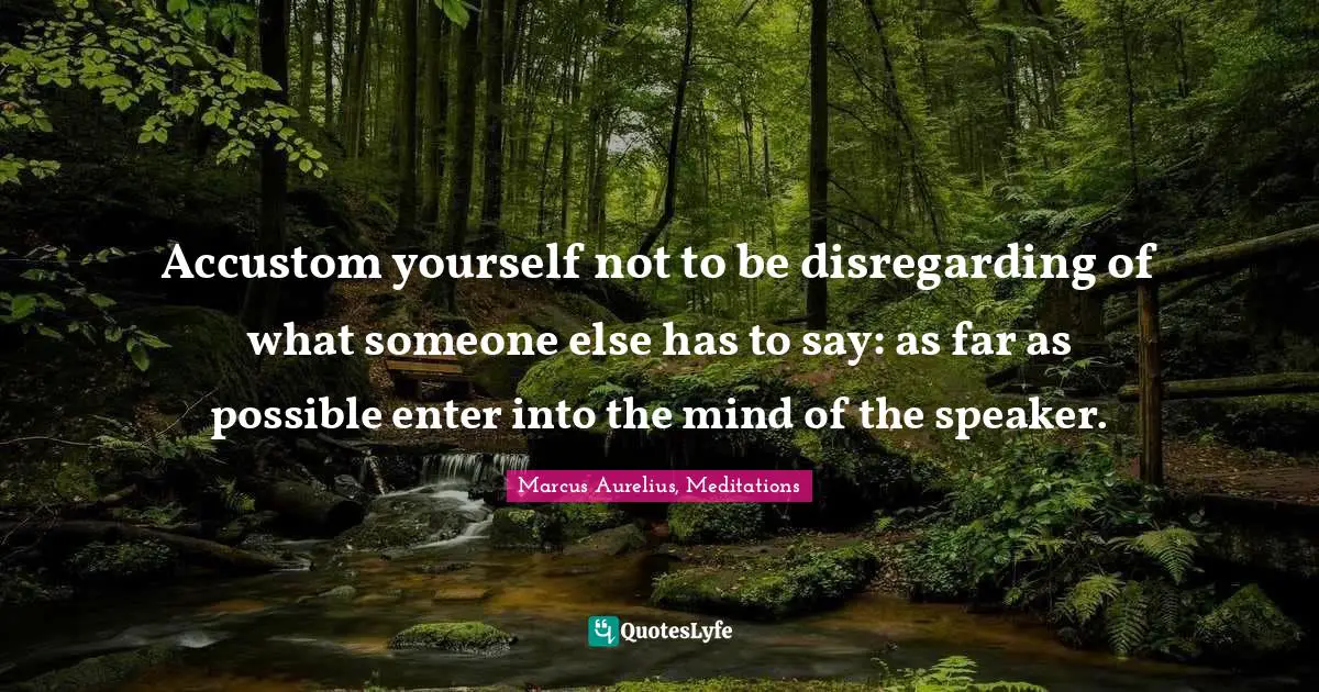 Accustom yourself not to be disregarding of what someone else has to say: as far as possible enter into the mind of the speaker.