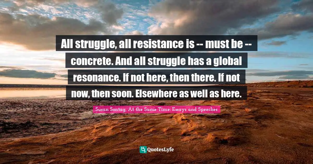 All struggle, all resistance is -- must be -- concrete. And all struggle has a global resonance. If not here, then there. If not now, then soon. Elsewhere as well as here.