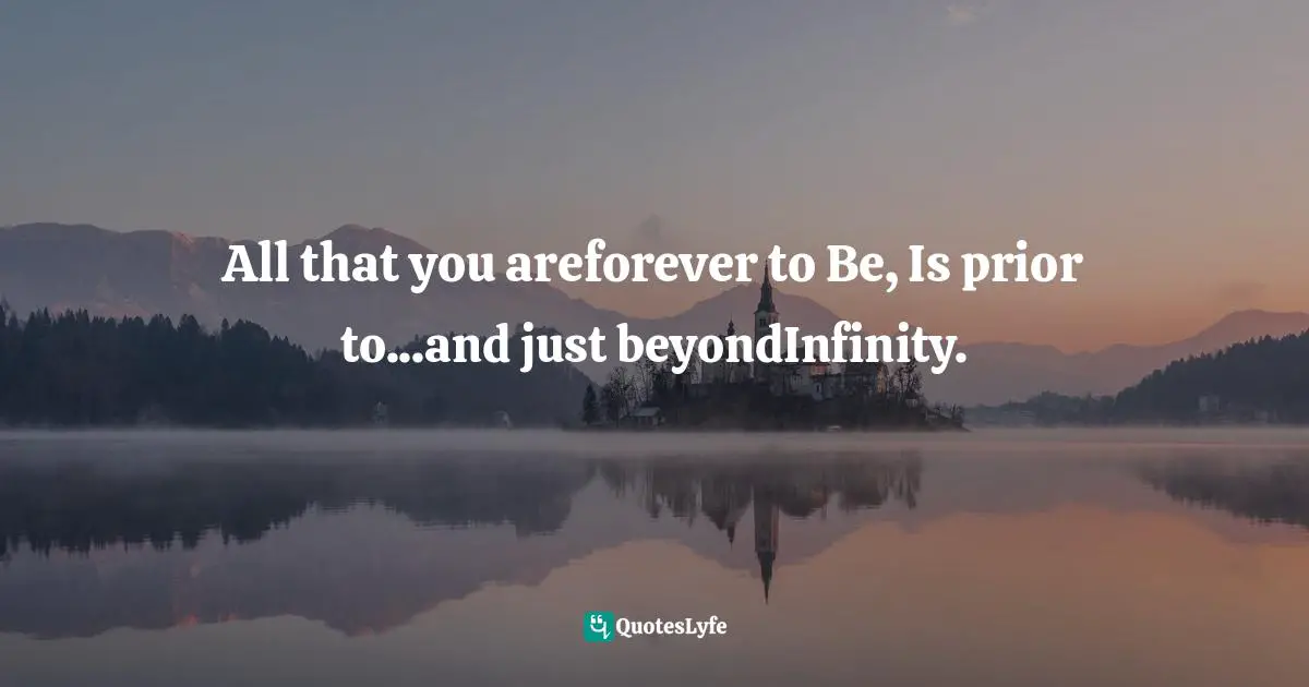 All that you areforever to Be, Is prior to...and just beyondInfinity.