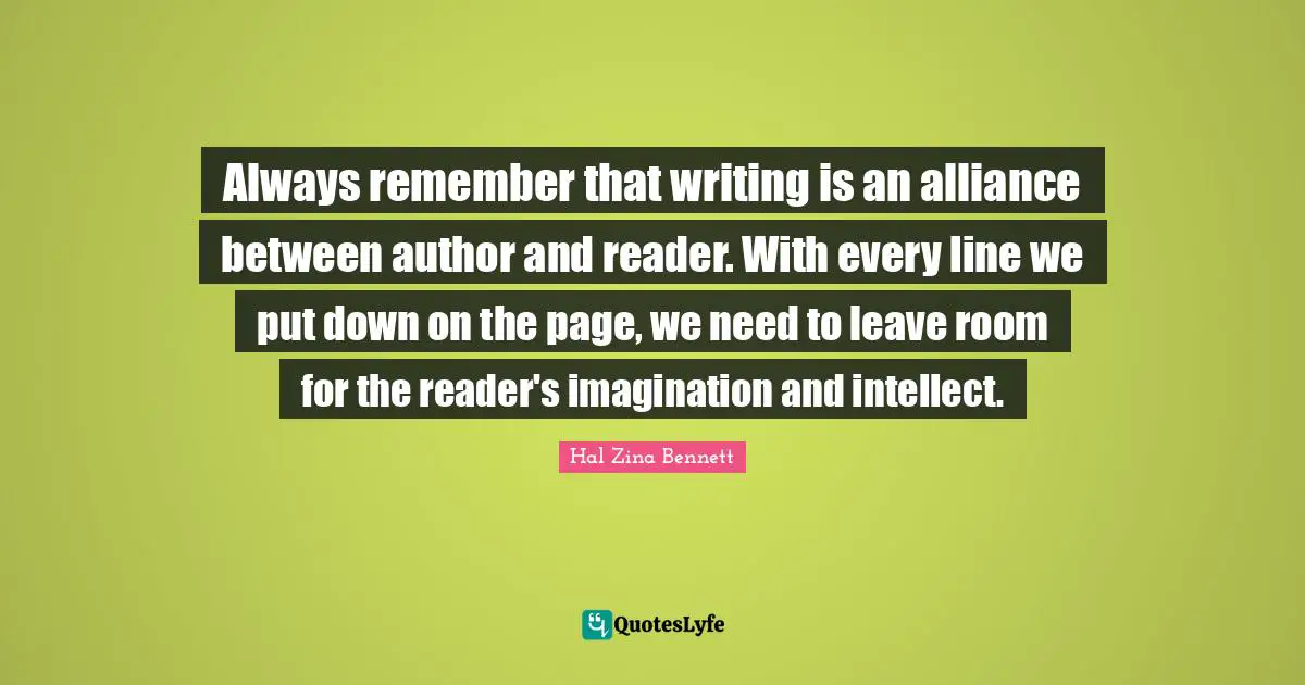 Always remember that writing is an alliance between author and reader. With every line we put down on the page, we need to leave room for the reader's imagination and intellect.