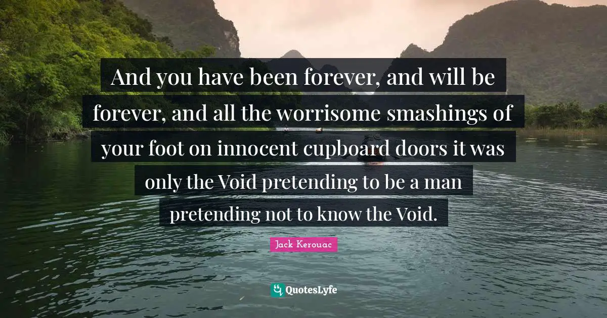 And you have been forever, and will be forever, and all the worrisome smashings of your foot on innocent cupboard doors it was only the Void pretending to be a man pretending not to know the Void.