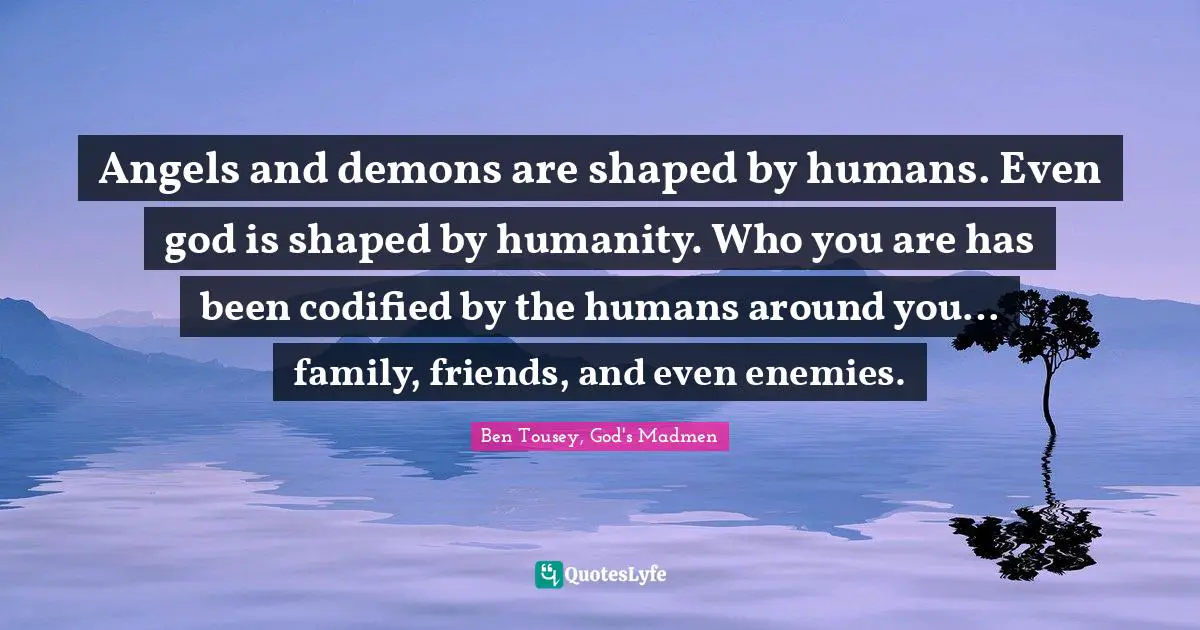 Angels and demons are shaped by humans. Even god is shaped by humanity. Who you are has been codified by the humans around you… family, friends, and even enemies.