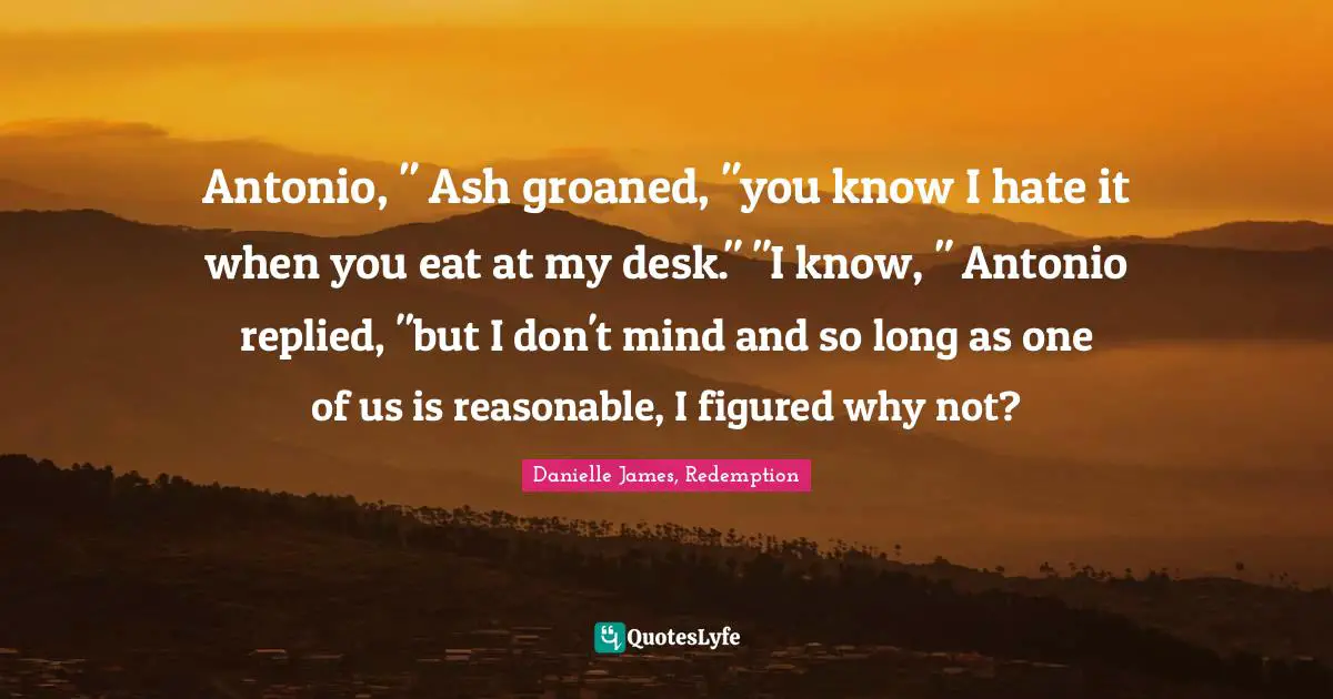 Antonio, " Ash groaned, "you know I hate it when you eat at my desk." "I know, " Antonio replied, "but I don't mind and so long as one of us is reasonable, I figured why not?