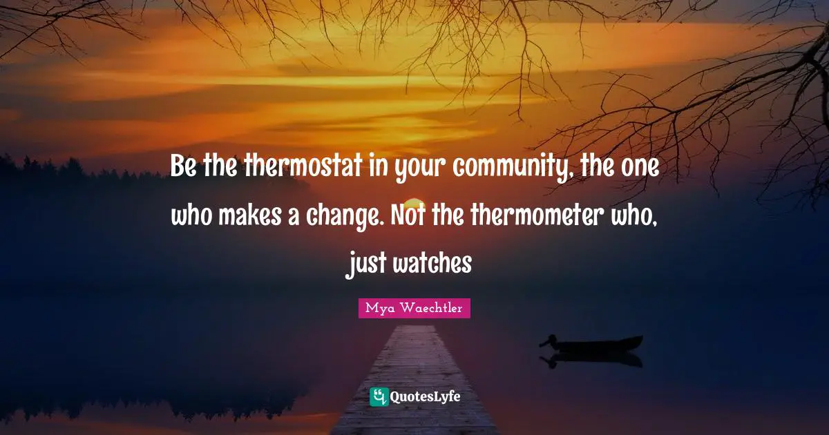 Be the thermostat in your community, the one who makes a change. Not the thermometer who, just watches