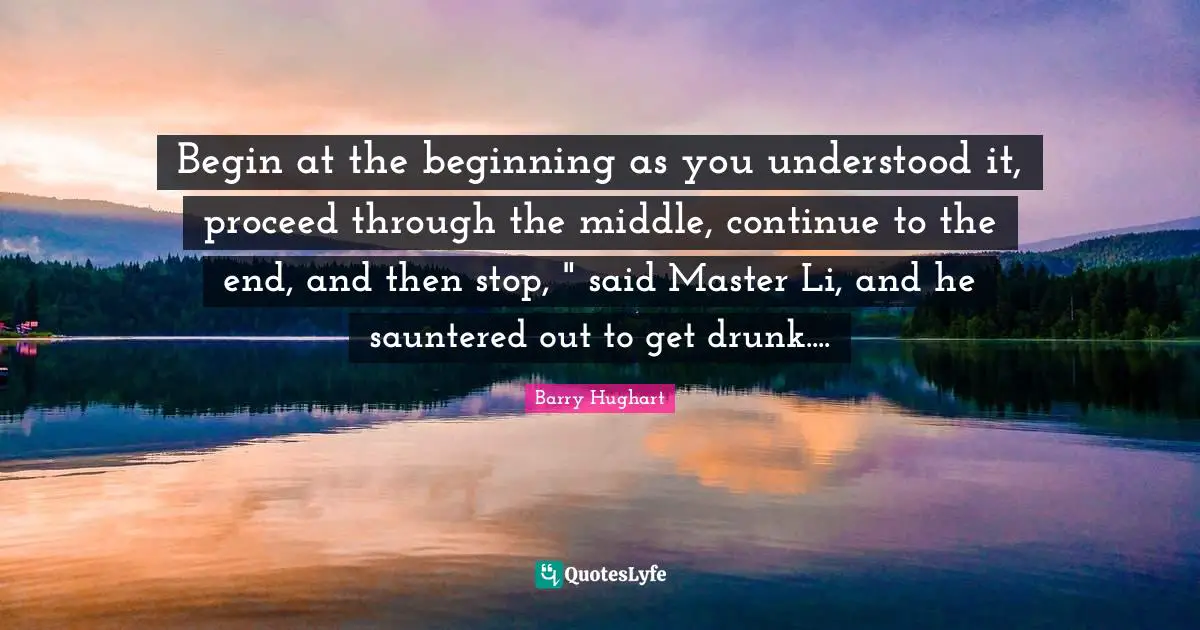 Begin at the beginning as you understood it, proceed through the middle, continue to the end, and then stop, " said Master Li, and he sauntered out to get drunk....
