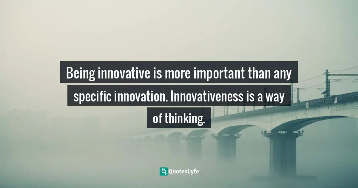 Being innovative is more important than any specific innovation. Innovativeness is a way of thinking.