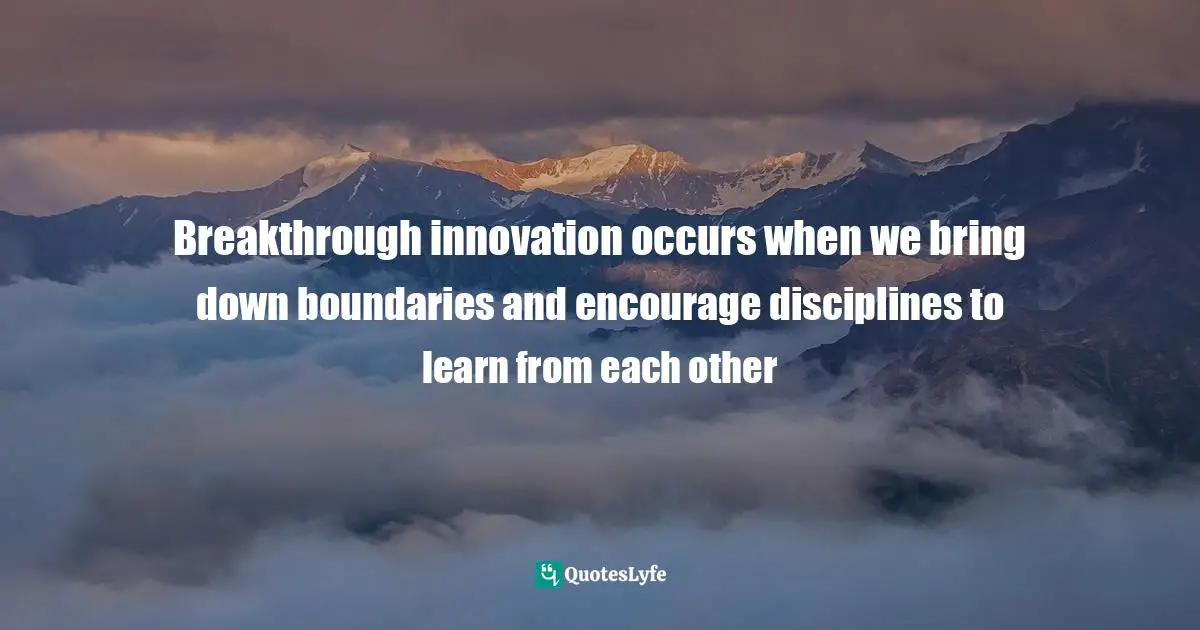 Breakthrough innovation occurs when we bring down boundaries and encourage disciplines to learn from each other