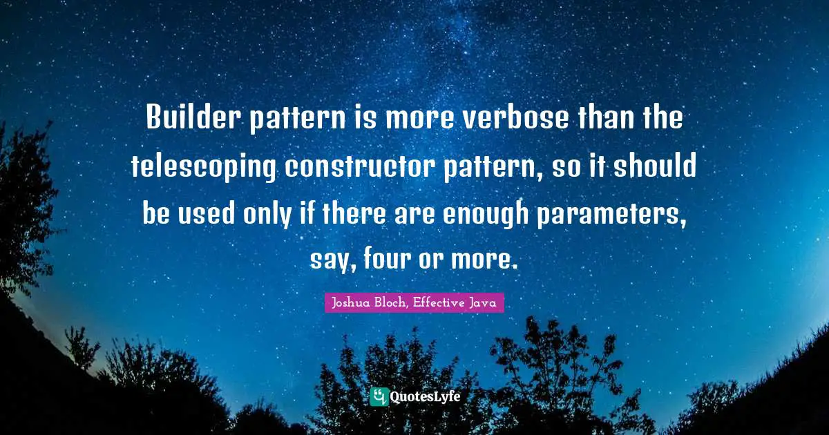 Builder pattern is more verbose than the telescoping constructor pattern, so it should be used only if there are enough parameters, say, four or more.