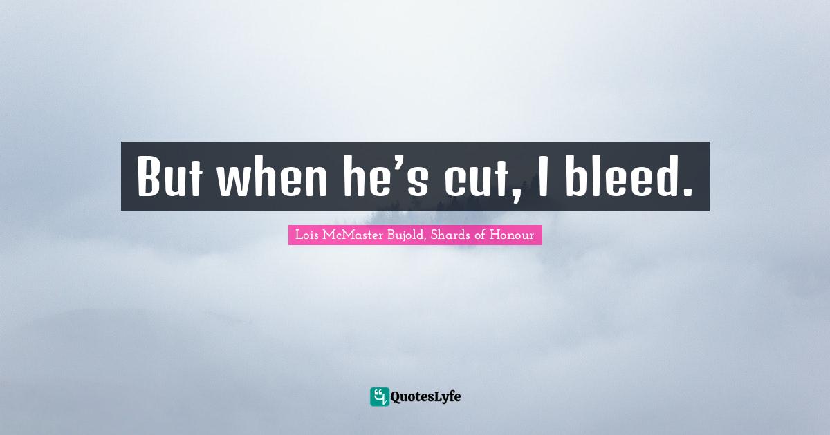 But when he’s cut, I bleed.