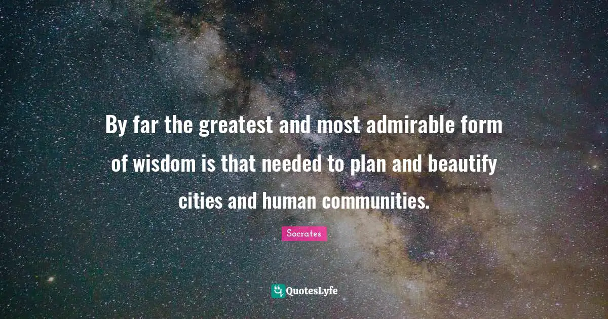 By far the greatest and most admirable form of wisdom is that needed to plan and beautify cities and human communities.