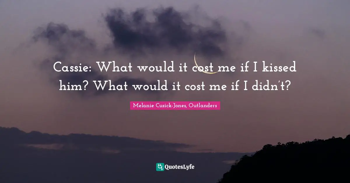 Cassie: What would it cost me if I kissed him? What would it cost me if I didn’t?