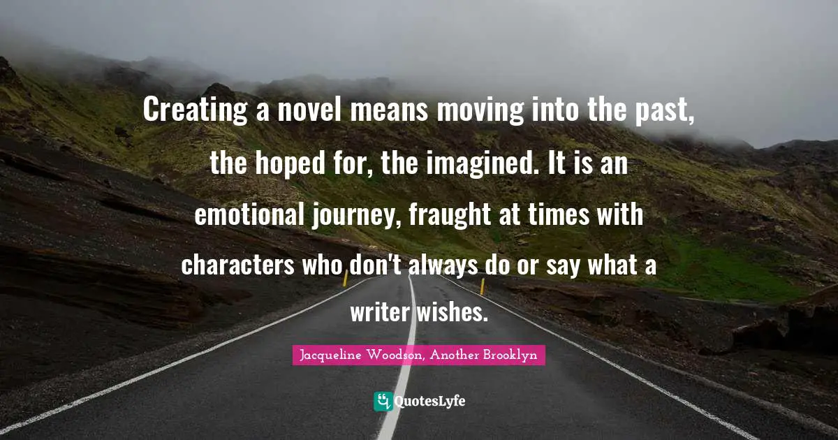 Creating a novel means moving into the past, the hoped for, the imagined. It is an emotional journey, fraught at times with characters who don't always do or say what a writer wishes.