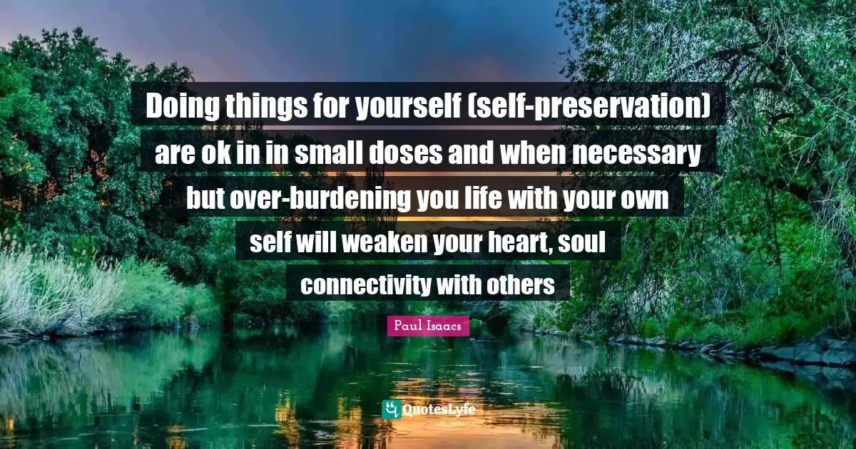Doing things for yourself (self-preservation) are ok in in small doses and when necessary but over-burdening you life with your own self will weaken your heart, soul connectivity with others