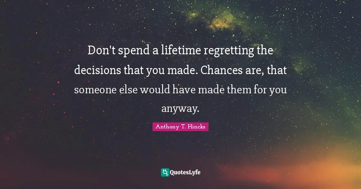 Don't spend a lifetime regretting the decisions that you made. Chances are, that someone else would have made them for you anyway.