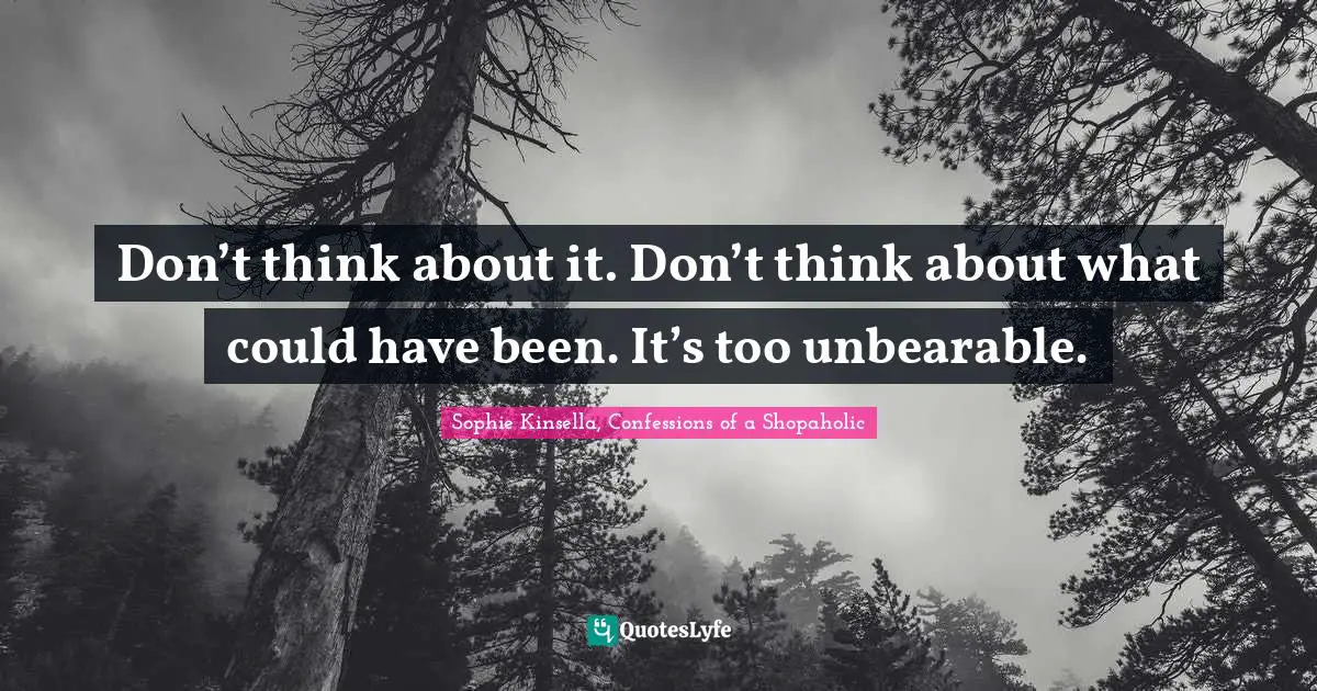 Don’t think about it. Don’t think about what could have been. It’s too unbearable.