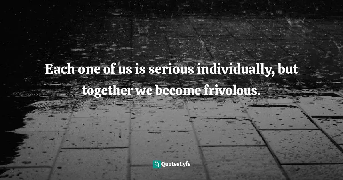 Each one of us is serious individually, but together we become frivolous.