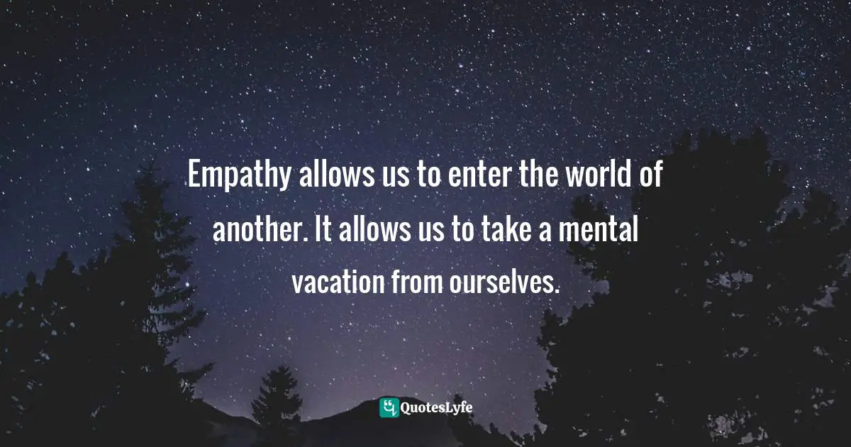 Empathy allows us to enter the world of another. It allows us to take a mental vacation from ourselves.