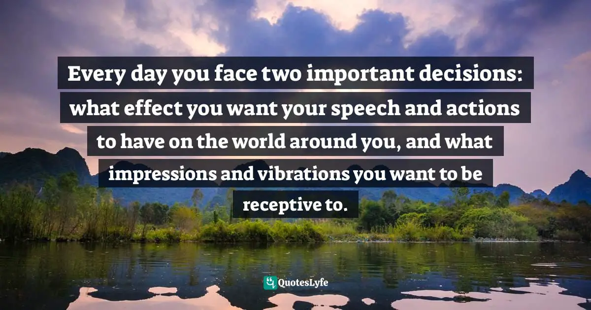 Every day you face two important decisions: what effect you want your speech and actions to have on the world around you, and what impressions and vibrations you want to be receptive to.