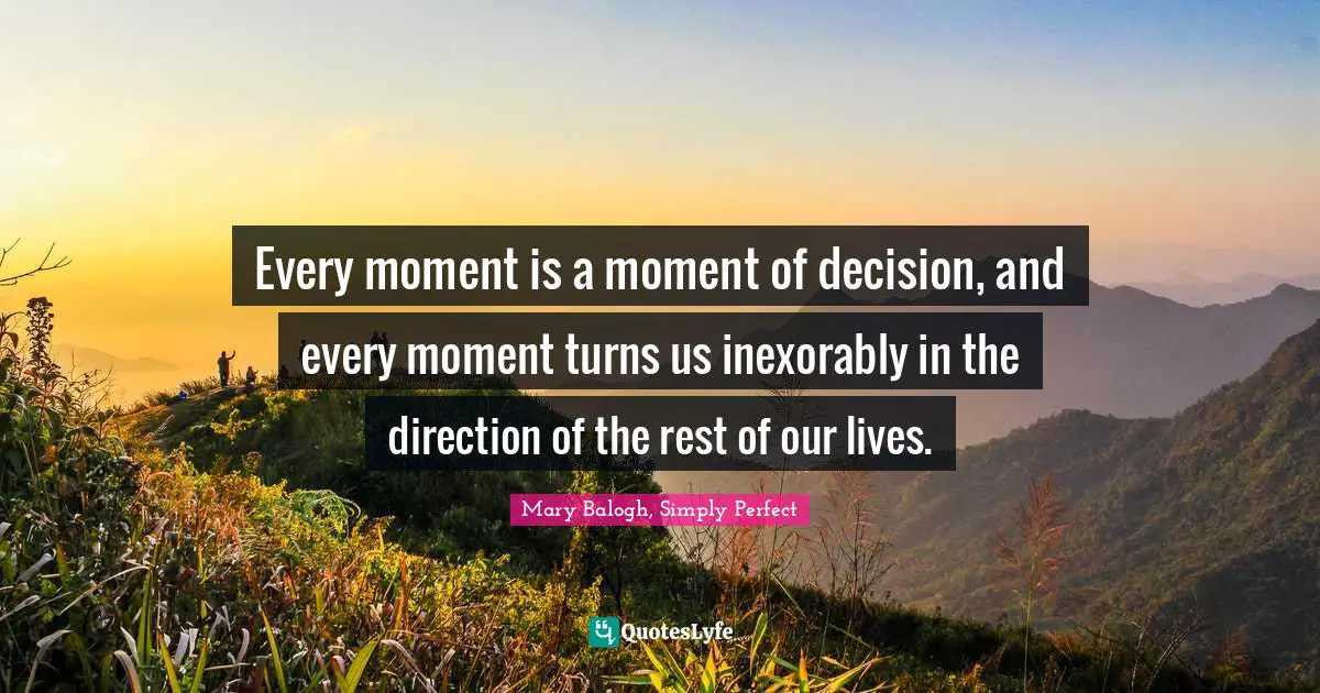 Every moment is a moment of decision, and every moment turns us inexorably in the direction of the rest of our lives.